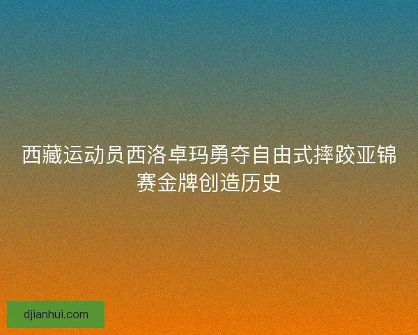 西藏运动员西洛卓玛勇夺自由式摔跤亚锦赛金牌创造历史